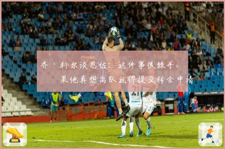 乔·科尔谈恩佐：这件事很棘手，如果他真想离队就得提交转会申请