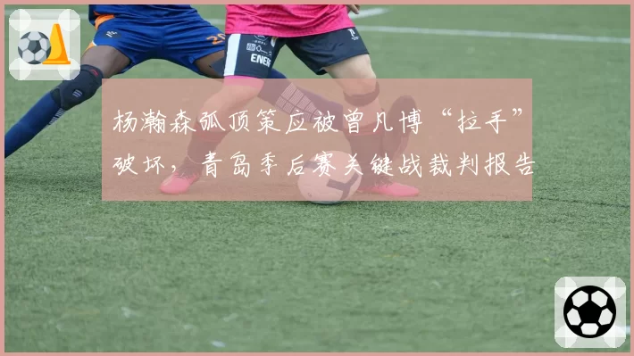 杨瀚森弧顶策应被曾凡博“拉手”破坏，青岛季后赛关键战裁判报告会否有误？