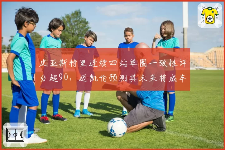 皮亚斯特里连续四站单圈一致性评分超90，迈凯伦预测其未来将成车队核心