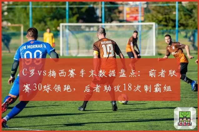 C罗vs梅西赛季末数据盘点：前者联赛30球领跑，后者助攻18次制霸组织榜