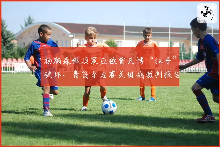 杨瀚森弧顶策应被曾凡博“拉手”破坏，青岛季后赛关键战裁判报告会否有误？