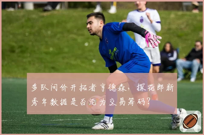 多队问价开拓者亨德森，探花郎新秀年数据是否沦为交易筹码？